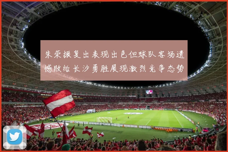 朱荣振复出表现出色但球队客场遗憾败给长沙勇胜展现激烈竞争态势