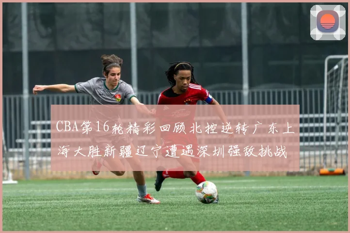 CBA第16轮精彩回顾北控逆转广东上海大胜新疆辽宁遭遇深圳强敌挑战