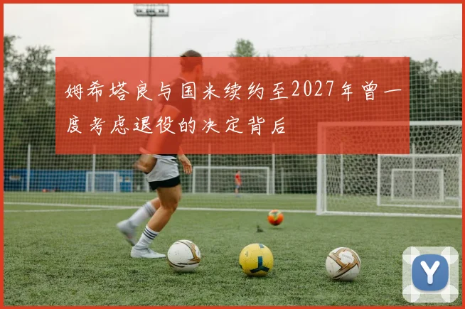姆希塔良与国米续约至2027年曾一度考虑退役的决定背后