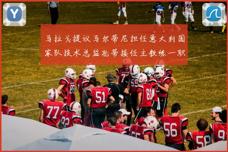 马拉戈提议马尔蒂尼担任意大利国家队技术总监孔蒂接任主教练一职