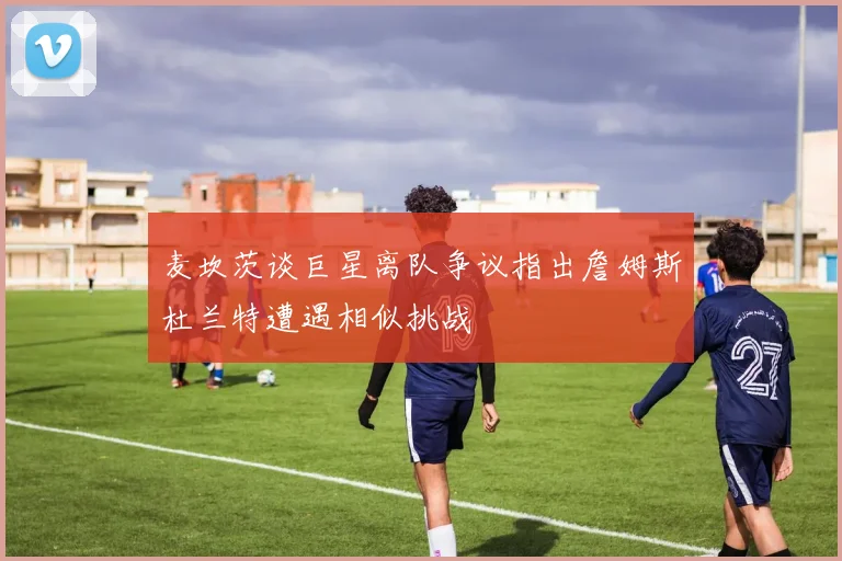 麦坎茨谈巨星离队争议指出詹姆斯杜兰特遭遇相似挑战