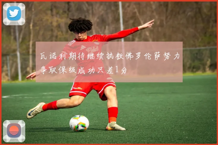 瓦诺利期待继续执教佛罗伦萨努力争取保级成功只差1分