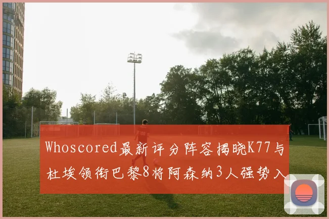 Whoscored最新评分阵容揭晓K77与杜埃领衔巴黎8将阿森纳3人强势入选