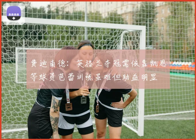 费迪南德：英格兰夺冠需依靠凯恩等球员芭蕾训练虽难但助益明显