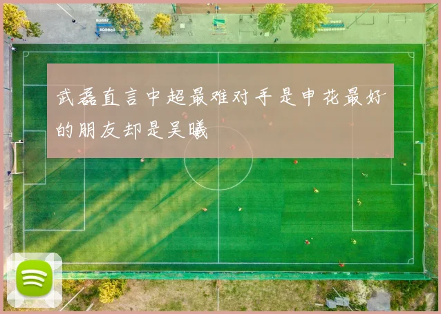 武磊直言中超最难对手是申花最好的朋友却是吴曦