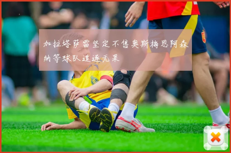 加拉塔萨雷坚定不售奥斯梅恩阿森纳等球队追逐无果