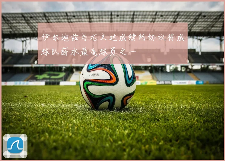 伊尔迪兹与尤文达成续约协议将成球队薪水最高球员之一