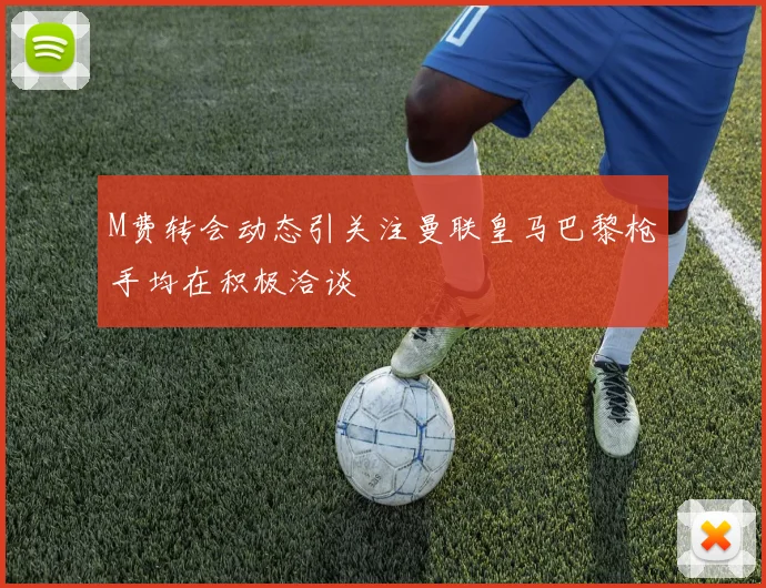 M费转会动态引关注曼联皇马巴黎枪手均在积极洽谈