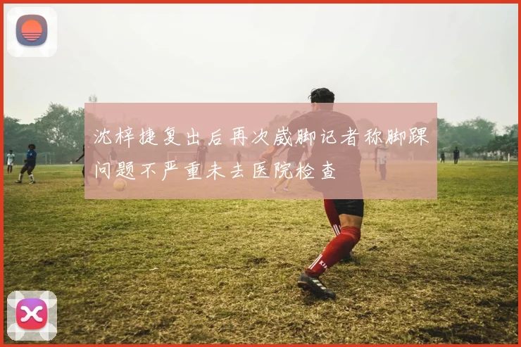 沈梓捷复出后再次崴脚记者称脚踝问题不严重未去医院检查