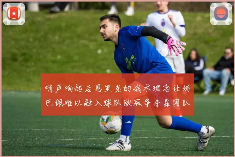 哨声响起后恩里克的战术理念让姆巴佩难以融入球队欧冠争夺靠团队配合与跑动