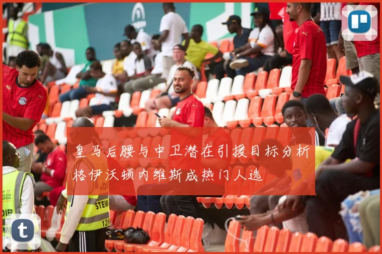 皇马后腰与中卫潜在引援目标分析格伊沃顿内维斯成热门人选
