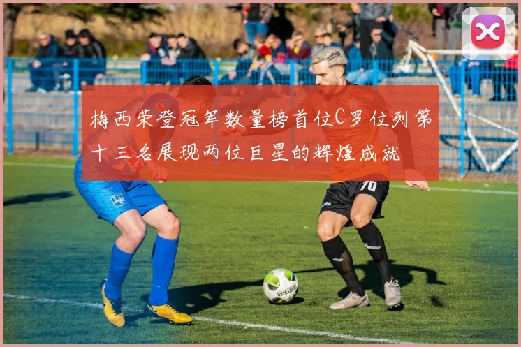梅西荣登冠军数量榜首位C罗位列第十三名展现两位巨星的辉煌成就