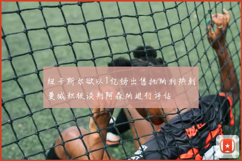 纽卡斯尔欲以1亿镑出售托纳利热刺曼城积极谈判阿森纳进行评估