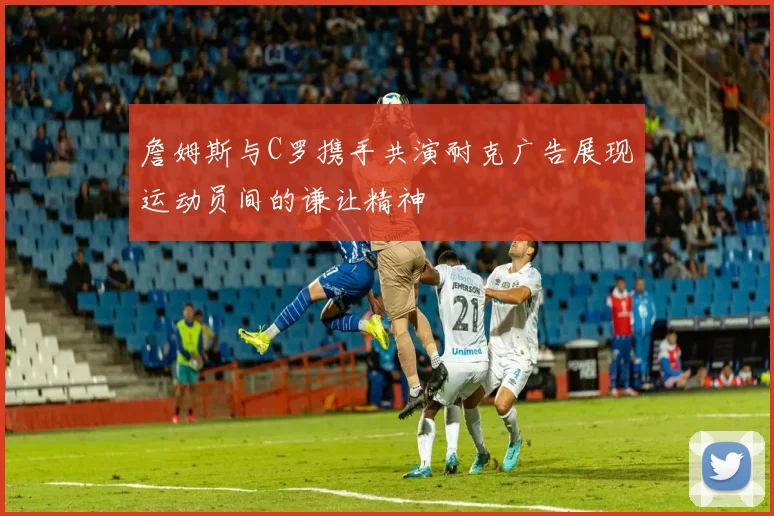 詹姆斯与C罗携手共演耐克广告展现运动员间的谦让精神