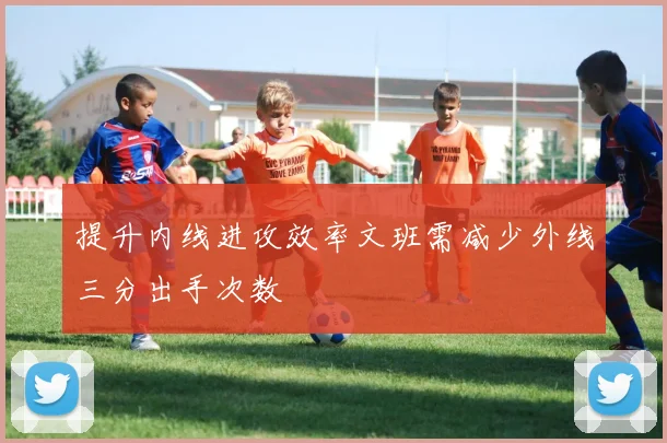 提升内线进攻效率文班需减少外线三分出手次数