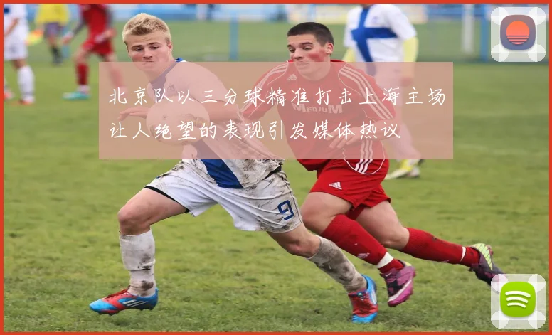 北京队以三分球精准打击上海主场让人绝望的表现引发媒体热议