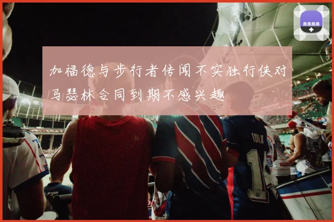加福德与步行者传闻不实独行侠对马瑟林合同到期不感兴趣