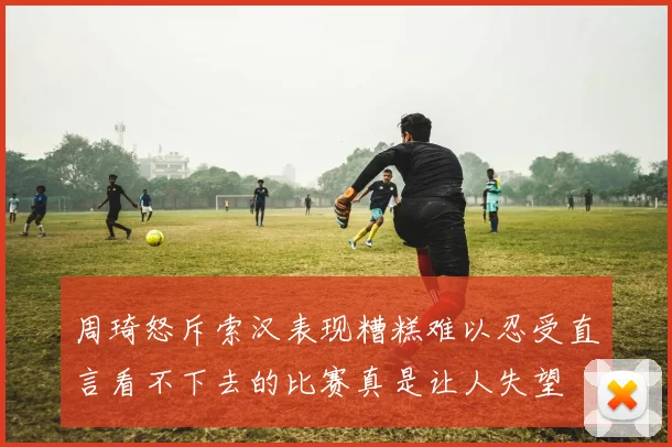 周琦怒斥索汉表现糟糕难以忍受直言看不下去的比赛真是让人失望