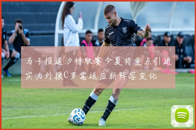 马卡报道沙特联赛今夏将重点引进实力外援C罗需适应新阵容变化