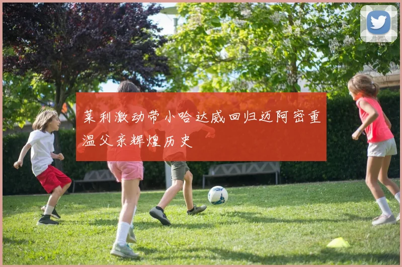 莱利激动带小哈达威回归迈阿密重温父亲辉煌历史