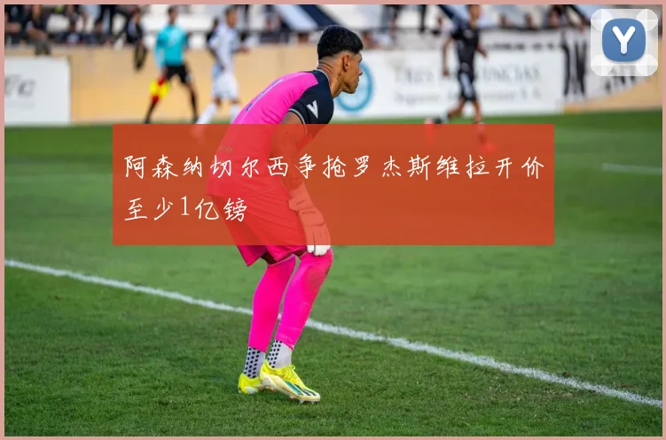 阿森纳切尔西争抢罗杰斯维拉开价至少1亿镑