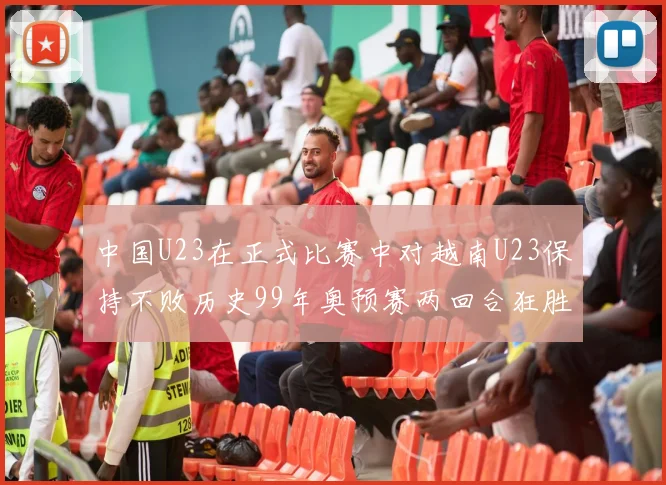 中国U23在正式比赛中对越南U23保持不败历史99年奥预赛两回合狂胜7-0