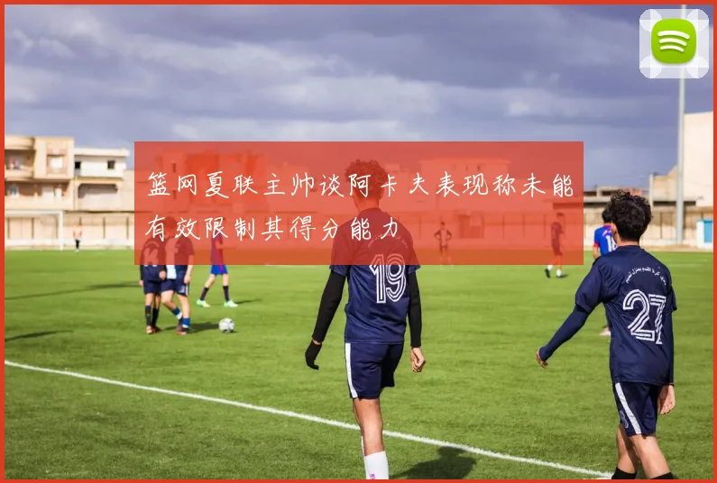 篮网夏联主帅谈阿卡夫表现称未能有效限制其得分能力