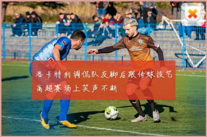 洛卡特利调侃队友脚后跟传球技艺高超赛场上笑声不断